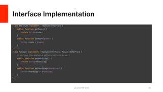 Interface Implementation
class Employee implements EmployeeInterface {!
public function getName() {!
return $this->name;!
}!
public function setName($name) {!
$this->name = $name;!
}!
}!
class Manager implements EmployeeInterface, ManagerInterface {!
// defines the employee getters/setters as well!
public function getHandicap() {!
return $this->handicap; !
}!
public function setHandicap($handicap) {!
$this->handicap = $handicap;!
}!
}	
  
LonestarPHP	
  2015	
   30	
  
 