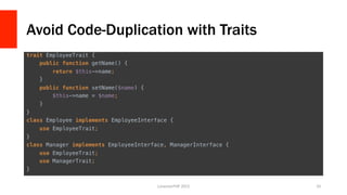 Avoid Code-Duplication with Traits
trait EmployeeTrait {!
public function getName() {!
return $this->name;!
}!
public function setName($name) {!
$this->name = $name;!
}!
}!
class Employee implements EmployeeInterface {!
use EmployeeTrait;!
}!
class Manager implements EmployeeInterface, ManagerInterface {!
use EmployeeTrait;!
use ManagerTrait;!
}	
  
LonestarPHP	
  2015	
   33	
  
 