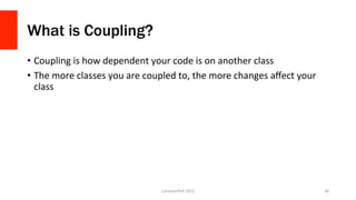 What is Coupling?
•  Coupling	
  is	
  how	
  dependent	
  your	
  code	
  is	
  on	
  another	
  class	
  
•  The	
  more	
  classes	
  you	
  are	
  coupled	
  to,	
  the	
  more	
  changes	
  aﬀect	
  your	
  
class	
  
LonestarPHP	
  2015	
   36	
  
 