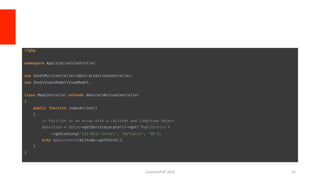 <?php!
!
namespace ApplicationController;!
!
use ZendMvcControllerAbstractActionController;!
use ZendViewModelViewModel;!
!
class MapController extends AbstractActionController!
{!
public function indexAction()!
{!
// Position is an array with a Latitude and Longitude object!
$position = $this->getServiceLocator()->get('MapService’)!
->getLatLong('123 Main Street', 'Defiance', 'OH');!
echo $position->latitude->getPoint();!
}!
}	
  
LonestarPHP	
  2015	
   37	
  
 