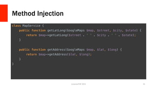 Method Injection
class MapService {!
public function getLatLong(GoogleMaps $map, $street, $city, $state) {!
return $map->getLatLong($street . ' ' . $city . ' ' . $state);!
}!
!
public function getAddress(GoogleMaps $map, $lat, $long) {!
return $map->getAddress($lat, $long);!
}!
}	
  
LonestarPHP	
  2015	
   41	
  
 