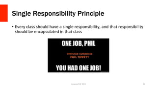 Single Responsibility Principle
•  Every	
  class	
  should	
  have	
  a	
  single	
  responsibility,	
  and	
  that	
  responsibility	
  
should	
  be	
  encapsulated	
  in	
  that	
  class	
  
LonestarPHP	
  2015	
   45	
  
 