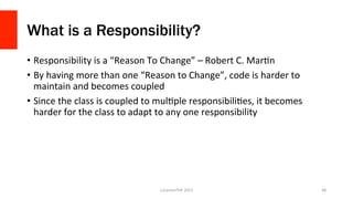 What is a Responsibility?
•  Responsibility	
  is	
  a	
  “Reason	
  To	
  Change”	
  –	
  Robert	
  C.	
  MarOn	
  
•  By	
  having	
  more	
  than	
  one	
  “Reason	
  to	
  Change”,	
  code	
  is	
  harder	
  to	
  
maintain	
  and	
  becomes	
  coupled	
  
•  Since	
  the	
  class	
  is	
  coupled	
  to	
  mulOple	
  responsibiliOes,	
  it	
  becomes	
  
harder	
  for	
  the	
  class	
  to	
  adapt	
  to	
  any	
  one	
  responsibility	
  
	
  
LonestarPHP	
  2015	
   46	
  
 