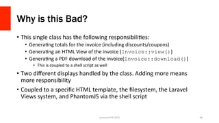 Why is this Bad?
•  This	
  single	
  class	
  has	
  the	
  following	
  responsibiliOes:	
  
•  GeneraOng	
  totals	
  for	
  the	
  invoice	
  (including	
  discounts/coupons)	
  
•  GeneraOng	
  an	
  HTML	
  View	
  of	
  the	
  invoice	
  (Invoice::view())	
  
•  GeneraOng	
  a	
  PDF	
  download	
  of	
  the	
  invoice(Invoice::download())	
  
•  This	
  is	
  coupled	
  to	
  a	
  shell	
  script	
  as	
  well	
  
•  Two	
  diﬀerent	
  displays	
  handled	
  by	
  the	
  class.	
  Adding	
  more	
  means	
  
more	
  responsibility	
  
•  Coupled	
  to	
  a	
  speciﬁc	
  HTML	
  template,	
  the	
  ﬁlesystem,	
  the	
  Laravel	
  
Views	
  system,	
  and	
  PhantomJS	
  via	
  the	
  shell	
  script	
  
LonestarPHP	
  2015	
   48	
  
 