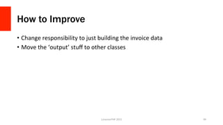How to Improve
•  Change	
  responsibility	
  to	
  just	
  building	
  the	
  invoice	
  data	
  
•  Move	
  the	
  ‘output’	
  stuﬀ	
  to	
  other	
  classes	
  
LonestarPHP	
  2015	
   49	
  
 