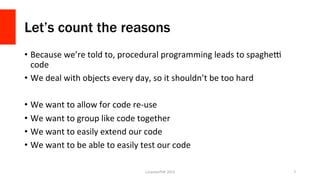 Let’s count the reasons
•  Because	
  we’re	
  told	
  to,	
  procedural	
  programming	
  leads	
  to	
  spagheX	
  
code	
  
•  We	
  deal	
  with	
  objects	
  every	
  day,	
  so	
  it	
  shouldn’t	
  be	
  too	
  hard	
  
•  We	
  want	
  to	
  allow	
  for	
  code	
  re-­‐use	
  
•  We	
  want	
  to	
  group	
  like	
  code	
  together	
  
•  We	
  want	
  to	
  easily	
  extend	
  our	
  code	
  
•  We	
  want	
  to	
  be	
  able	
  to	
  easily	
  test	
  our	
  code	
  
LonestarPHP	
  2015	
   7	
  
 
