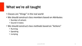 What we’re all taught
•  Classes	
  are	
  “things”	
  in	
  the	
  real	
  world	
  
•  We	
  should	
  construct	
  clas...