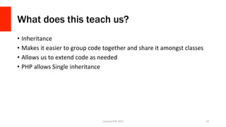 What does this teach us?
•  Inheritance	
  
•  Makes	
  it	
  easier	
  to	
  group	
  code	
  together	
  and	
  share	
  it	
  amongst	
  classes	
  
•  Allows	
  us	
  to	
  extend	
  code	
  as	
  needed	
  
•  PHP	
  allows	
  Single	
  inheritance	
  
LonestarPHP	
  2015	
   19	
  
 