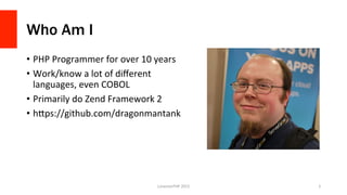 Who Am I
•  PHP	
  Programmer	
  for	
  over	
  10	
  years	
  
•  Work/know	
  a	
  lot	
  of	
  diﬀerent	
  
languages,	
  even	
  COBOL	
  
•  Primarily	
  do	
  Zend	
  Framework	
  2	
  
•  hFps://github.com/dragonmantank	
  
LonestarPHP	
  2015	
   2	
  
 