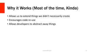 Why it Works (Most of the time, Kinda)
•  Allows	
  us	
  to	
  extend	
  things	
  we	
  didn’t	
  necessarily	
  create	
  
•  Encourages	
  code	
  re-­‐use	
  
•  Allows	
  developers	
  to	
  abstract	
  away	
  things	
  
LonestarPHP	
  2015	
   21	
  
 