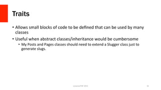 Traits
•  Allows	
  small	
  blocks	
  of	
  code	
  to	
  be	
  deﬁned	
  that	
  can	
  be	
  used	
  by	
  many	
  
classes	
  
•  Useful	
  when	
  abstract	
  classes/inheritance	
  would	
  be	
  cumbersome	
  
•  My	
  Posts	
  and	
  Pages	
  classes	
  should	
  need	
  to	
  extend	
  a	
  Slugger	
  class	
  just	
  to	
  
generate	
  slugs.	
  	
  
LonestarPHP	
  2015	
   32	
  
 