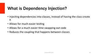 What is Dependency Injection?
•  InjecOng	
  dependencies	
  into	
  classes,	
  instead	
  of	
  having	
  the	
  class	
  create	
  
it	
  
•  Allows	
  for	
  much	
  easier	
  tesOng	
  
•  Allows	
  for	
  a	
  much	
  easier	
  Ome	
  swapping	
  out	
  code	
  
•  Reduces	
  the	
  coupling	
  that	
  happens	
  between	
  classes	
  
LonestarPHP	
  2015	
   40	
  
 