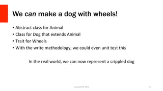 We can make a dog with wheels!
•  Abstract	
  class	
  for	
  Animal	
  
•  Class	
  for	
  Dog	
  that	
  extends	
  Animal	
  
•  Trait	
  for	
  Wheels	
  
•  With	
  the	
  write	
  methodology,	
  we	
  could	
  even	
  unit	
  test	
  this	
  
In	
  the	
  real	
  world,	
  we	
  can	
  now	
  represent	
  a	
  crippled	
  dog	
  
LonestarPHP	
  2015	
   53	
  
 