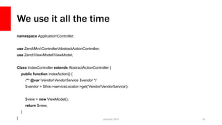 We use it all the time
namespace ApplicationController;
use ZendMvcControllerAbstractActionController;
use ZendViewModelViewModel;
Class IndexController extends AbstractActionController {
public function indexAction() {
/** @var VendorVendorService $vendor */
$vendor = $this->serviceLocator->get('VendorVendorService');
$view = new ViewModel();
return $view;
}
} php[tek] 2015 26
 