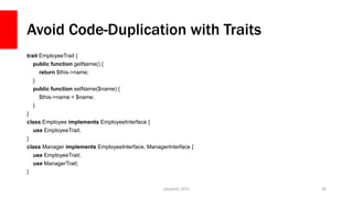 Avoid Code-Duplication with Traits
trait EmployeeTrait {
public function getName() {
return $this->name;
}
public function setName($name) {
$this->name = $name;
}
}
class Employee implements EmployeeInterface {
use EmployeeTrait;
}
class Manager implements EmployeeInterface, ManagerInterface {
use EmployeeTrait;
use ManagerTrait;
}
php[tek] 2015 39
 