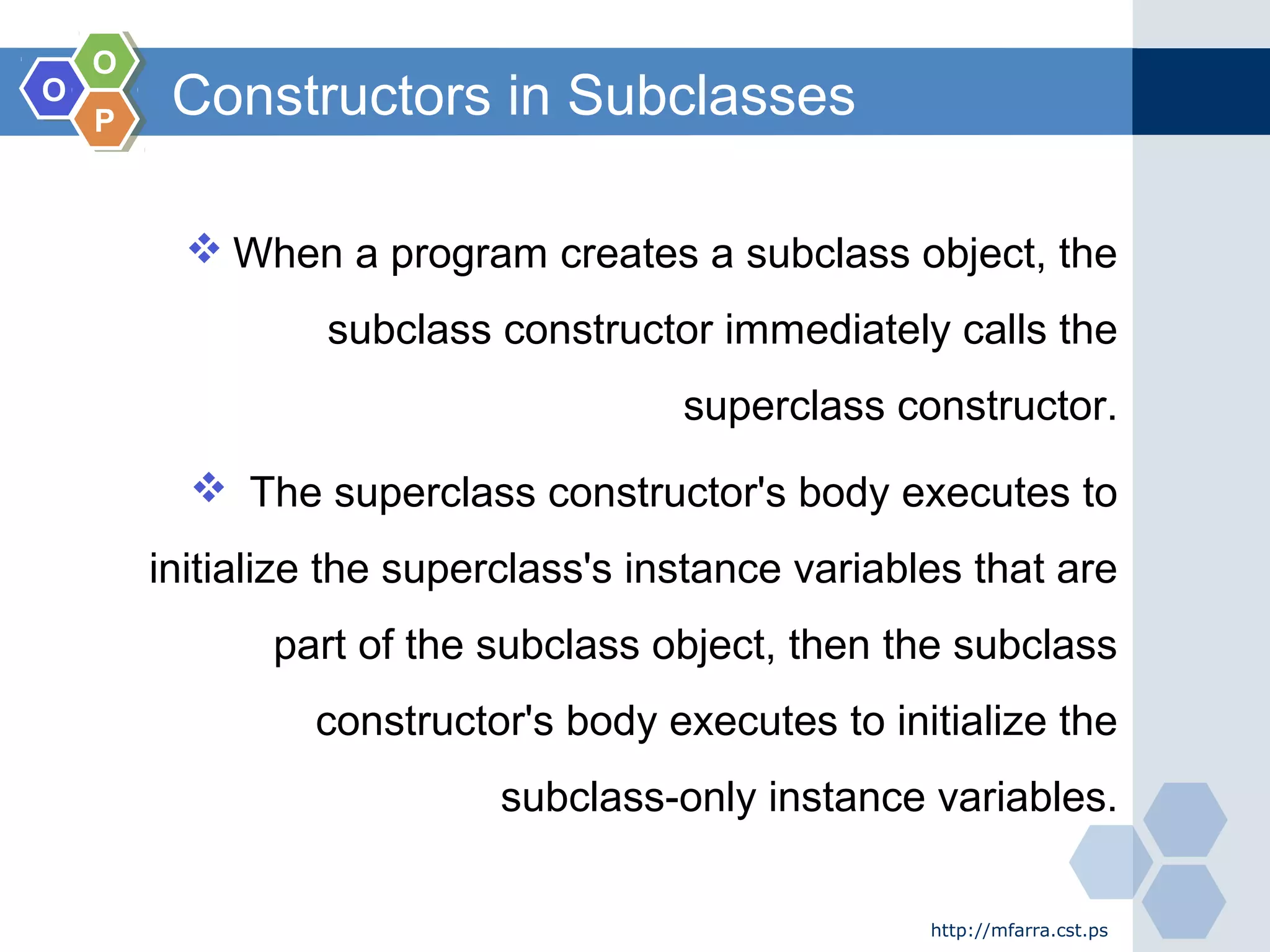OO
OO
PP
Constructors in Subclasses
 When a program creates a subclass object, the
subclass constructor immediately calls the
superclass constructor.
 The superclass constructor's body executes to
initialize the superclass's instance variables that are
part of the subclass object, then the subclass
constructor's body executes to initialize the
subclass-only instance variables.
http://mfarra.cst.ps
 