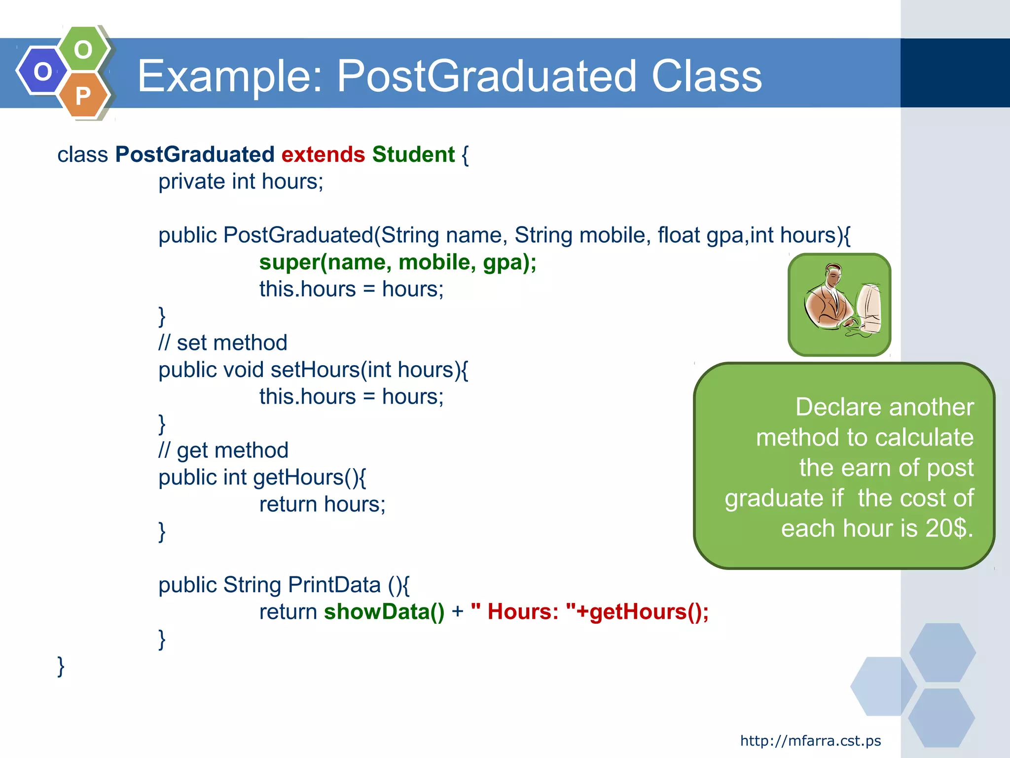 OO
OO
PP
Example: PostGraduated Class
http://mfarra.cst.ps
class PostGraduated extends Student {
private int hours;
public PostGraduated(String name, String mobile, float gpa,int hours){
super(name, mobile, gpa);
this.hours = hours;
}
// set method
public void setHours(int hours){
this.hours = hours;
}
// get method
public int getHours(){
return hours;
}
public String PrintData (){
return showData() + " Hours: "+getHours();
}
}
Declare another
method to calculate
the earn of post
graduate if the cost of
each hour is 20$.
 