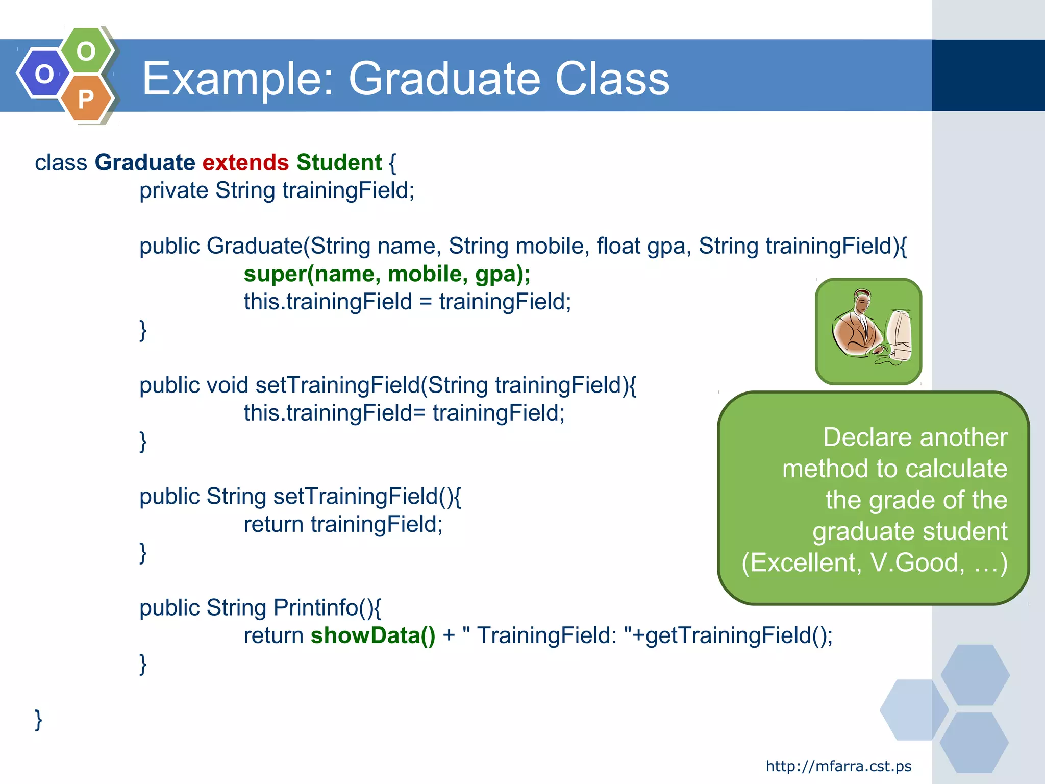 OO
OO
PP
Example: Graduate Class
http://mfarra.cst.ps
class Graduate extends Student {
private String trainingField;
public Graduate(String name, String mobile, float gpa, String trainingField){
super(name, mobile, gpa);
this.trainingField = trainingField;
}
public void setTrainingField(String trainingField){
this.trainingField= trainingField;
}
public String setTrainingField(){
return trainingField;
}
public String Printinfo(){
return showData() + " TrainingField: "+getTrainingField();
}
}
Declare another
method to calculate
the grade of the
graduate student
(Excellent, V.Good, …)
 