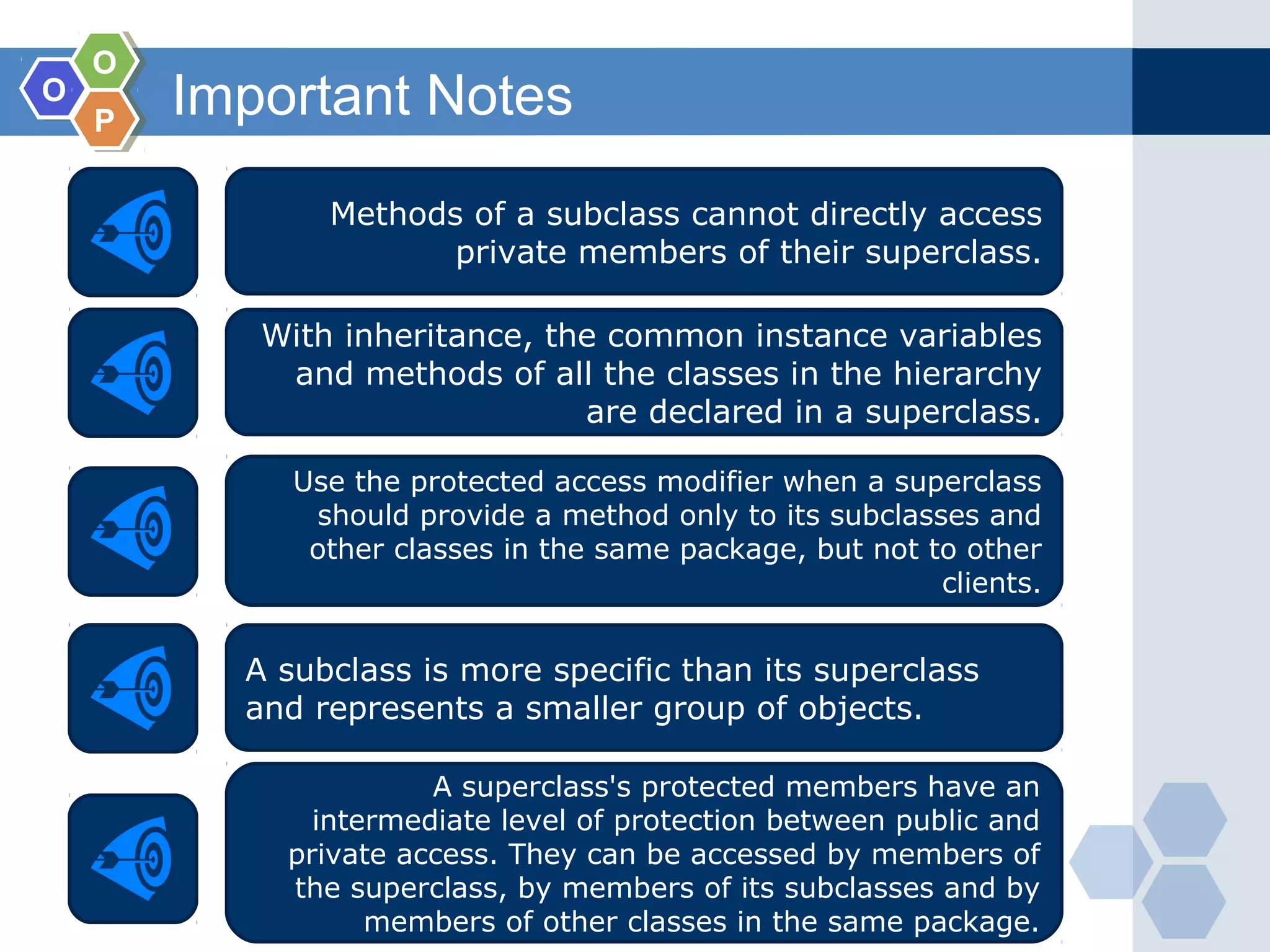 OO
OO
PP
Important Notes
Methods of a subclass cannot directly access
private members of their superclass.
With inheritance, the common instance variables
and methods of all the classes in the hierarchy
are declared in a superclass.
Use the protected access modifier when a superclass
should provide a method only to its subclasses and
other classes in the same package, but not to other
clients.
A subclass is more specific than its superclass
and represents a smaller group of objects.
A superclass's protected members have an
intermediate level of protection between public and
private access. They can be accessed by members of
the superclass, by members of its subclasses and by
members of other classes in the same package.
 