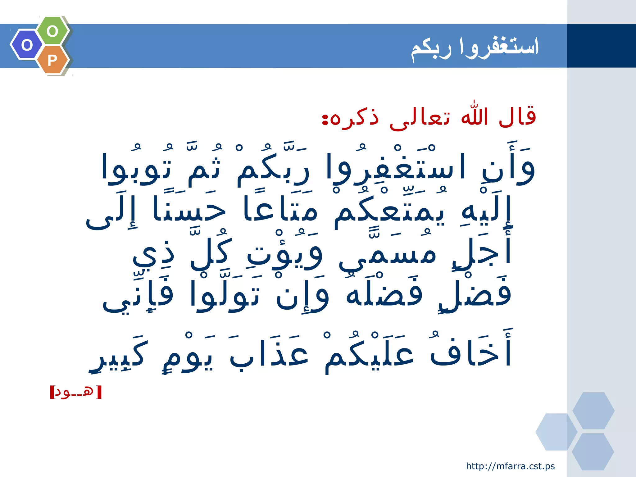 OO
OO
PP
‫ربكم‬ ‫استغفروا‬
:‫ذكره‬ ‫تعالى‬ ‫ا‬ ‫قال‬
‫بوا‬ُ ‫تو‬ُ ‫م‬ّ ‫ث‬ُ ‫م‬ْ ‫ك‬ُ ‫ب‬ّ ‫ر‬َ ‫روا‬ُ ‫ف‬ِ ‫غ‬ْ ‫ت‬َ ‫س‬ْ ‫ا‬ ‫ن‬ِ ‫أ‬َ ‫و‬َ
‫لى‬َ ‫إ‬ِ ‫نا‬ً ‫س‬َ ‫ح‬َ ‫عا‬ً ‫تا‬َ ‫م‬َ ‫م‬ْ ‫ك‬ُ ‫ع‬ْ ‫ت‬ّ ‫م‬َ ‫ي‬ُ ‫ه‬ِ ‫ي‬ْ ‫ل‬َ ‫إ‬ِ
‫ذي‬ِ ‫ل‬ّ ‫ك‬ُ ‫ت‬ِ ‫ؤ‬ْ ‫ي‬ُ ‫و‬َ ‫مى‬ّ ‫س‬َ ‫م‬ُ ‫ل‬ٍ ‫ج‬َ ‫أ‬َ
‫ني‬ّ ‫إ‬ِ ‫ف‬َ ‫وا‬ْ ‫ل‬ّ ‫و‬َ ‫ت‬َ ‫ن‬ْ ‫إ‬ِ ‫و‬َ ‫ه‬ُ ‫ل‬َ ‫ض‬ْ ‫ف‬َ ‫ل‬ٍ ‫ض‬ْ ‫ف‬َ
‫ر‬ٍ ‫بي‬ِ ‫ك‬َ ‫م‬ٍ ‫و‬ْ ‫ي‬َ ‫ب‬َ ‫ذا‬َ ‫ع‬َ ‫م‬ْ ‫ك‬ُ ‫ي‬ْ ‫ل‬َ ‫ع‬َ ‫ف‬ُ ‫خا‬َ ‫أ‬َ
[ ]‫هــود‬
http://mfarra.cst.ps
 