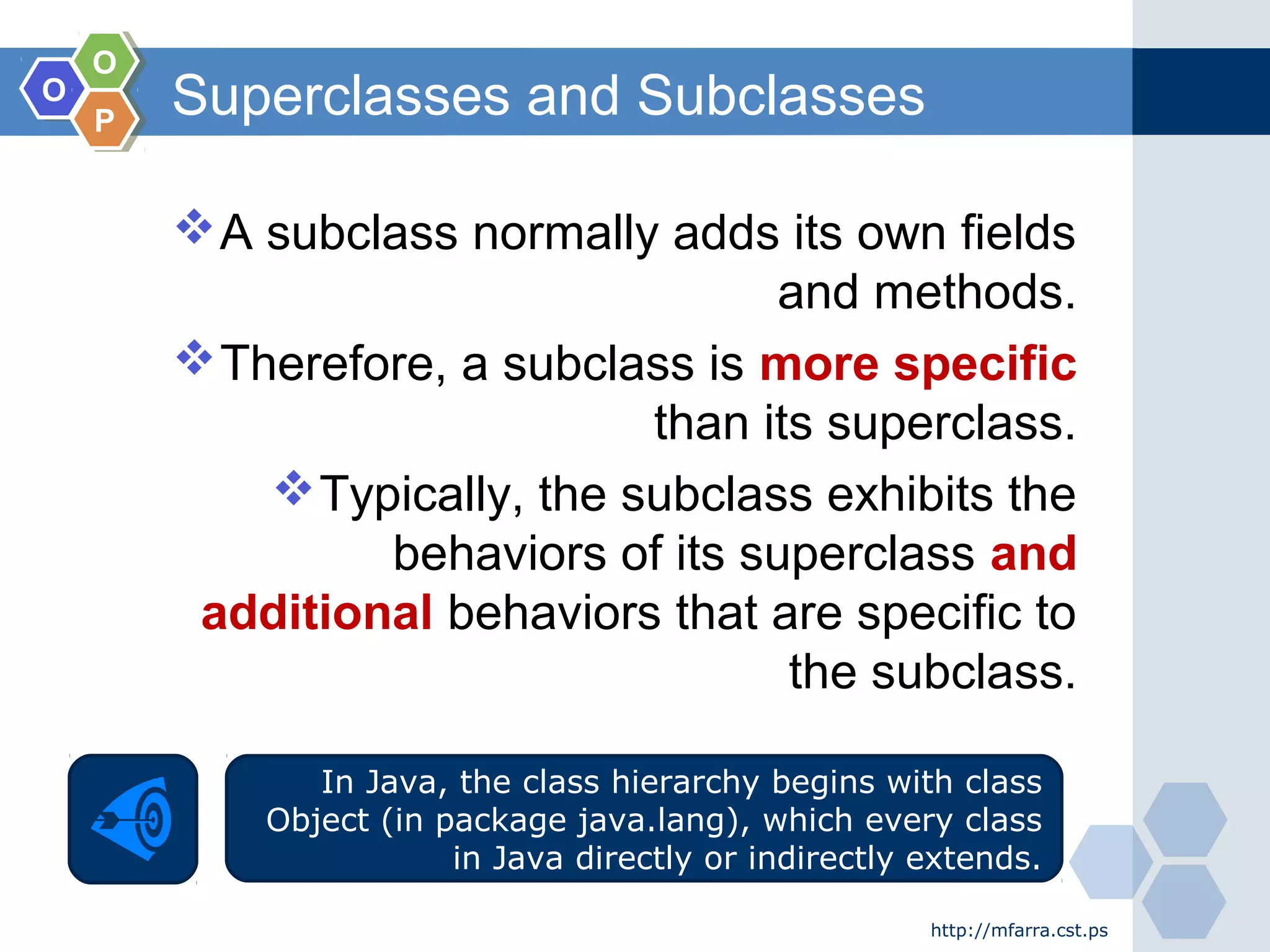 OO
OO
PP
Superclasses and Subclasses
http://mfarra.cst.ps
A subclass normally adds its own fields
and methods.
Therefore, a subclass is more specific
than its superclass.
Typically, the subclass exhibits the
behaviors of its superclass and
additional behaviors that are specific to
the subclass.
In Java, the class hierarchy begins with class
Object (in package java.lang), which every class
in Java directly or indirectly extends.
 