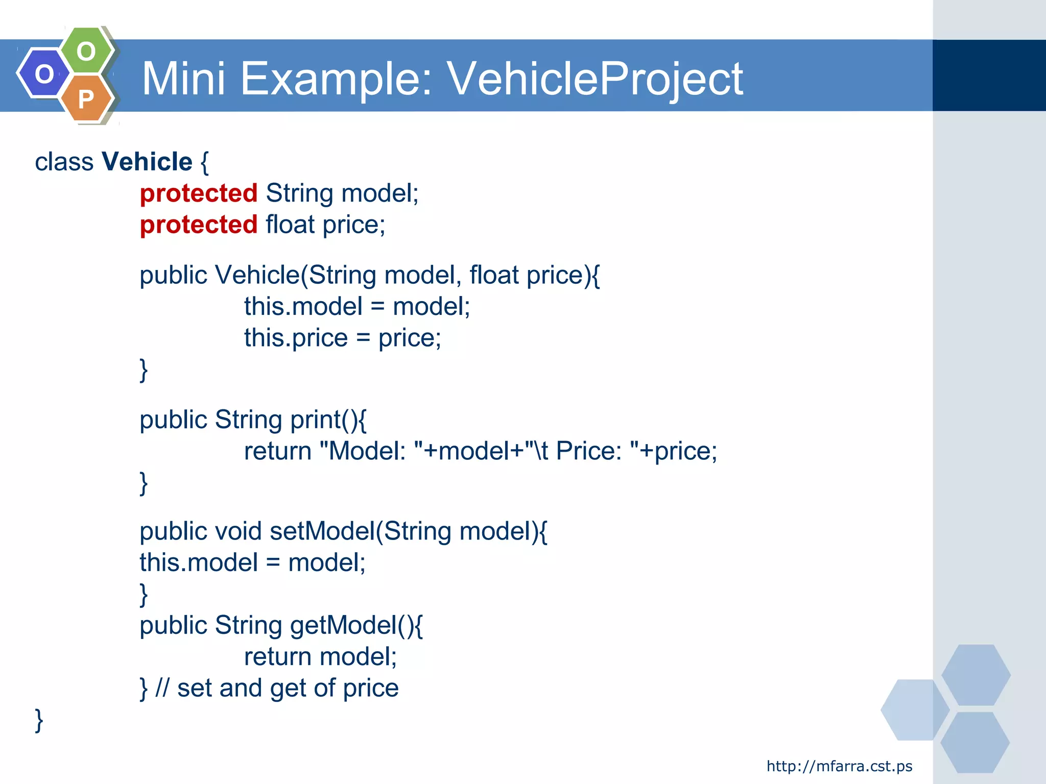 OO
OO
PP
Mini Example: VehicleProject
http://mfarra.cst.ps
class Vehicle {
protected String model;
protected float price;
public Vehicle(String model, float price){
this.model = model;
this.price = price;
}
public String print(){
return "Model: "+model+"t Price: "+price;
}
public void setModel(String model){
this.model = model;
}
public String getModel(){
return model;
} // set and get of price
}
 