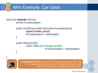OO
OO
PP
Mini Example: Car class
http://mfarra.cst.ps
class Car extends Vehicle{
private int passengers;
public Car(String model, float price,int passengers){
super( model, price);
this.passengers = passengers;
}
public String print(){
return "Data is:n"+super.print()+
" # of passengers: "+passengers;
}
}
A compilation error occurs if a subclass constructor calls one
of its superclass constructors with arguments that do not
match the superclass constructor declarations.
 