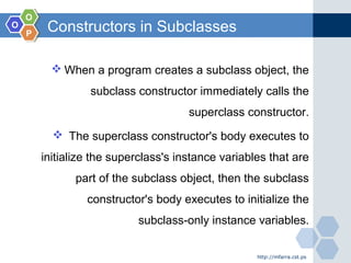 OO
OO
PP
Constructors in Subclasses
 When a program creates a subclass object, the
subclass constructor immediately calls the
superclass constructor.
 The superclass constructor's body executes to
initialize the superclass's instance variables that are
part of the subclass object, then the subclass
constructor's body executes to initialize the
subclass-only instance variables.
http://mfarra.cst.ps
 