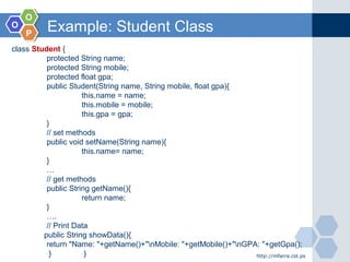 OO
OO
PP
Example: Student Class
http://mfarra.cst.ps
class Student {
protected String name;
protected String mobile;
protected float gpa;
public Student(String name, String mobile, float gpa){
this.name = name;
this.mobile = mobile;
this.gpa = gpa;
}
// set methods
public void setName(String name){
this.name= name;
}
…
// get methods
public String getName(){
return name;
}
….
// Print Data
public String showData(){
return "Name: "+getName()+"nMobile: "+getMobile()+"nGPA: "+getGpa();
} }
 