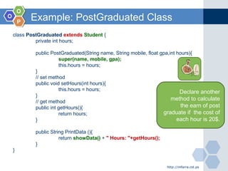 OO
OO
PP
Example: PostGraduated Class
http://mfarra.cst.ps
class PostGraduated extends Student {
private int hours;
public PostGraduated(String name, String mobile, float gpa,int hours){
super(name, mobile, gpa);
this.hours = hours;
}
// set method
public void setHours(int hours){
this.hours = hours;
}
// get method
public int getHours(){
return hours;
}
public String PrintData (){
return showData() + " Hours: "+getHours();
}
}
Declare another
method to calculate
the earn of post
graduate if the cost of
each hour is 20$.
 