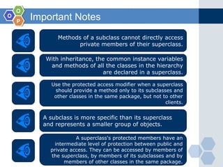 OO
OO
PP
Important Notes
Methods of a subclass cannot directly access
private members of their superclass.
With inheritance, the common instance variables
and methods of all the classes in the hierarchy
are declared in a superclass.
Use the protected access modifier when a superclass
should provide a method only to its subclasses and
other classes in the same package, but not to other
clients.
A subclass is more specific than its superclass
and represents a smaller group of objects.
A superclass's protected members have an
intermediate level of protection between public and
private access. They can be accessed by members of
the superclass, by members of its subclasses and by
members of other classes in the same package.
 