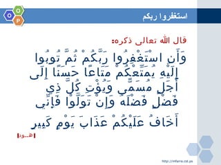 OO
OO
PP
‫ربكم‬ ‫استغفروا‬
:‫ذكره‬ ‫تعالى‬ ‫ا‬ ‫قال‬
‫بوا‬ُ ‫تو‬ُ ‫م‬ّ ‫ث‬ُ ‫م‬ْ ‫ك‬ُ ‫ب‬ّ ‫ر‬َ ‫روا‬ُ ‫ف‬ِ ‫غ‬ْ ‫ت‬َ ‫س‬ْ ‫ا‬ ‫ن‬ِ ‫أ‬َ ‫و‬َ
‫لى‬َ ‫إ‬ِ ‫نا‬ً ‫س‬َ ‫ح‬َ ‫عا‬ً ‫تا‬َ ‫م‬َ ‫م‬ْ ‫ك‬ُ ‫ع‬ْ ‫ت‬ّ ‫م‬َ ‫ي‬ُ ‫ه‬ِ ‫ي‬ْ ‫ل‬َ ‫إ‬ِ
‫ذي‬ِ ‫ل‬ّ ‫ك‬ُ ‫ت‬ِ ‫ؤ‬ْ ‫ي‬ُ ‫و‬َ ‫مى‬ّ ‫س‬َ ‫م‬ُ ‫ل‬ٍ ‫ج‬َ ‫أ‬َ
‫ني‬ّ ‫إ‬ِ ‫ف‬َ ‫وا‬ْ ‫ل‬ّ ‫و‬َ ‫ت‬َ ‫ن‬ْ ‫إ‬ِ ‫و‬َ ‫ه‬ُ ‫ل‬َ ‫ض‬ْ ‫ف‬َ ‫ل‬ٍ ‫ض‬ْ ‫ف‬َ
‫ر‬ٍ ‫بي‬ِ ‫ك‬َ ‫م‬ٍ ‫و‬ْ ‫ي‬َ ‫ب‬َ ‫ذا‬َ ‫ع‬َ ‫م‬ْ ‫ك‬ُ ‫ي‬ْ ‫ل‬َ ‫ع‬َ ‫ف‬ُ ‫خا‬َ ‫أ‬َ
[ ]‫هــود‬
http://mfarra.cst.ps
 