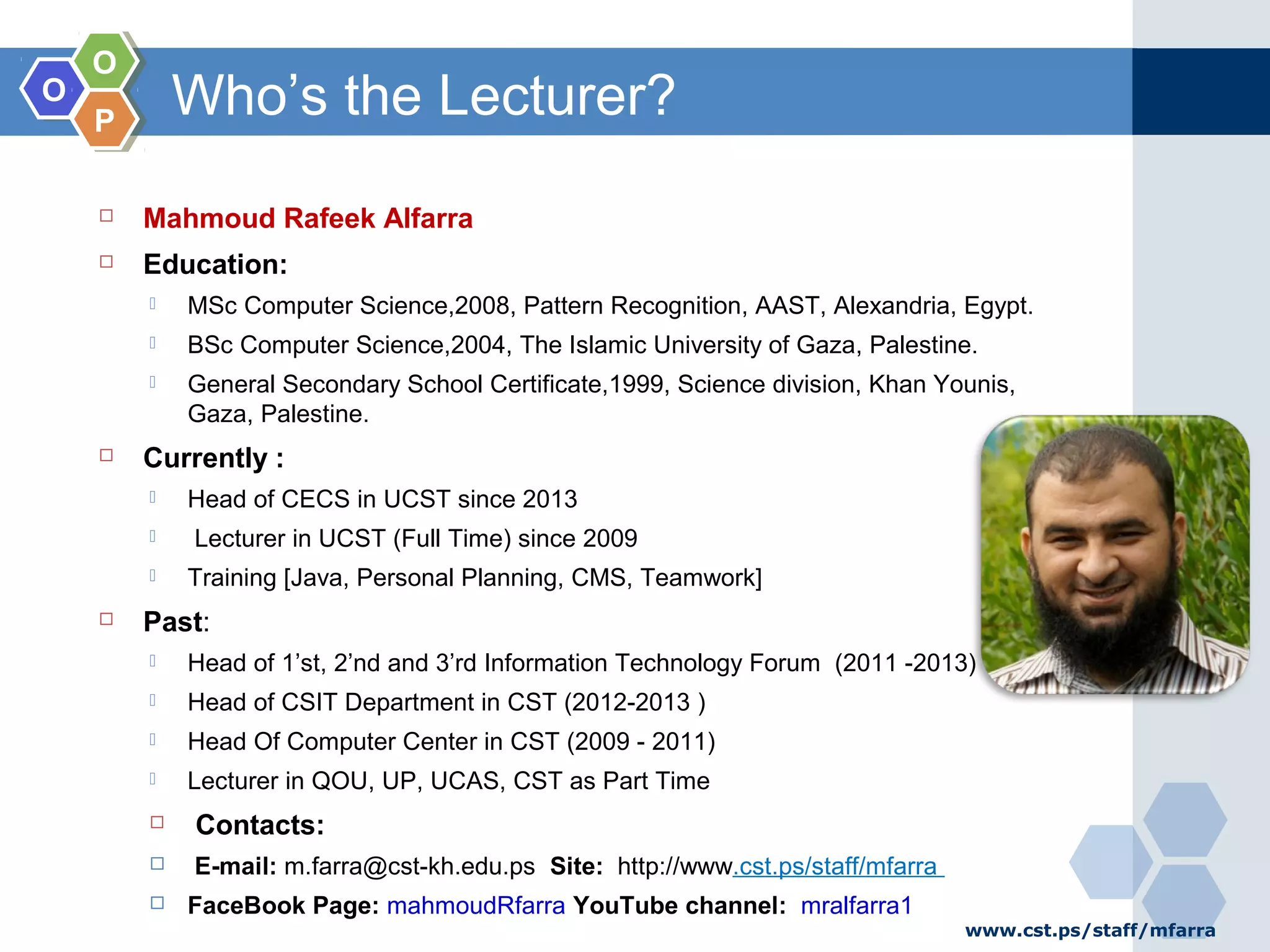 OO OO PP Who’s the Lecturer?  Mahmoud Rafeek Alfarra  Education:  MSc Computer Science,2008, Pattern Recognition, AAST, Alexandria, Egypt.  BSc Computer Science,2004, The Islamic University of Gaza, Palestine.  General Secondary School Certificate,1999, Science division, Khan Younis, Gaza, Palestine.  Currently :  Head of CECS in UCST since 2013  Lecturer in UCST (Full Time) since 2009  Training [Java, Personal Planning, CMS, Teamwork]  Past:  Head of 1’st, 2’nd and 3’rd Information Technology Forum (2011 -2013)  Head of CSIT Department in CST (2012-2013 )  Head Of Computer Center in CST (2009 - 2011)  Lecturer in QOU, UP, UCAS, CST as Part Time  Contacts:  E-mail: m.farra@cst-kh.edu.ps Site: http://www.cst.ps/staff/mfarra  FaceBook Page: mahmoudRfarra YouTube channel: mralfarra1 www.cst.ps/staff/mfarra 