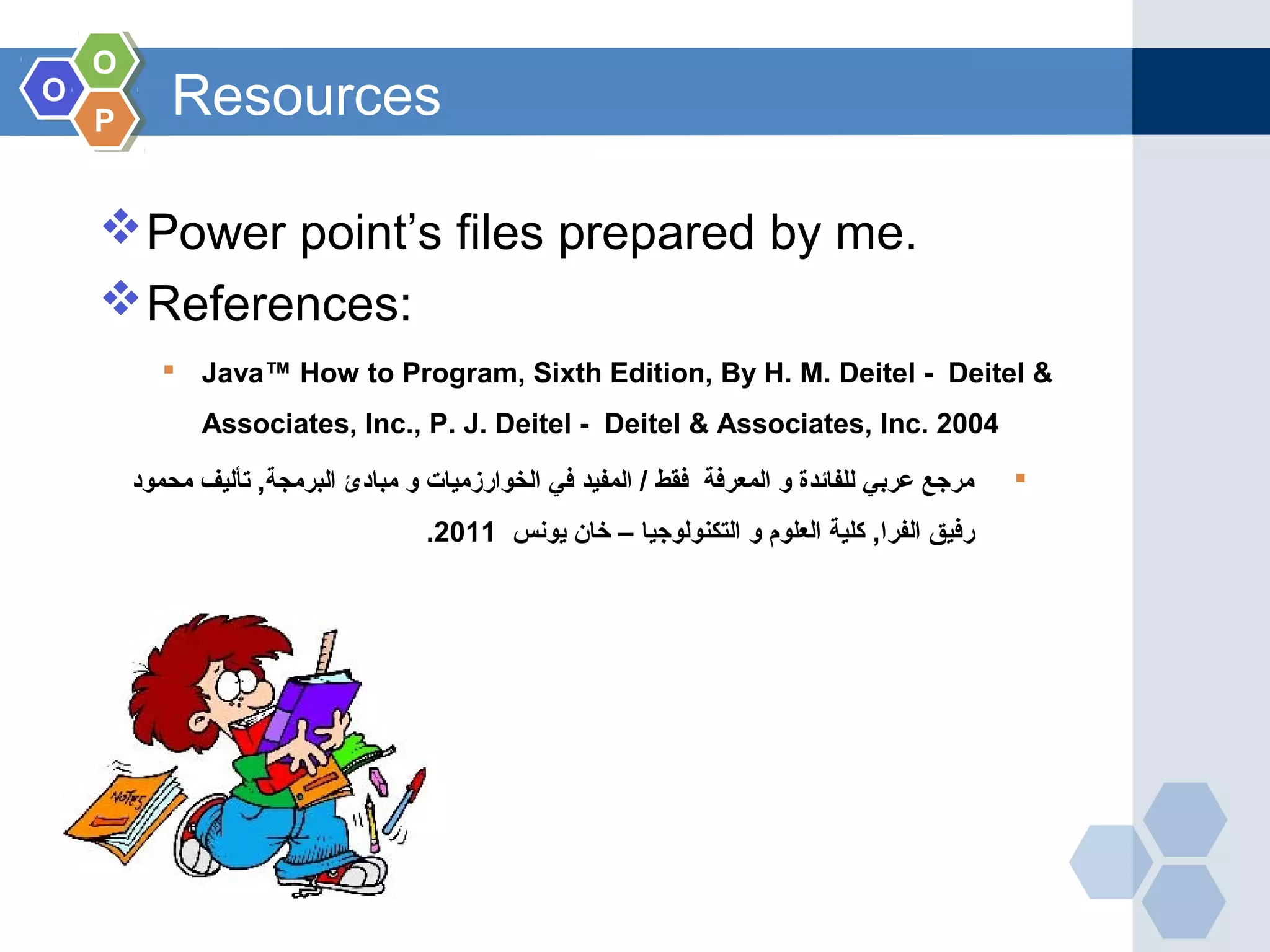OO OO PP Resources Power point’s files prepared by me. References:  Java™ How to Program, Sixth Edition, By H. M. Deitel - Deitel & Associates, Inc., P. J. Deitel - Deitel & Associates, Inc. 2004 ‫محمود‬ ‫تأليف‬ ,‫البرمجة‬ ‫مبادئ‬ ‫و‬ ‫الخوارزميات‬ ‫في‬ ‫المفيد‬ / ‫فقط‬ ‫المعرفة‬ ‫و‬ ‫للفائدة‬ ‫عربي‬ ‫مرجع‬ ‫يونس‬ ‫خان‬ – ‫التكنولوجيا‬ ‫و‬ ‫العلوم‬ ‫كلية‬ ,‫الفرا‬ ‫رفيق‬2011. 