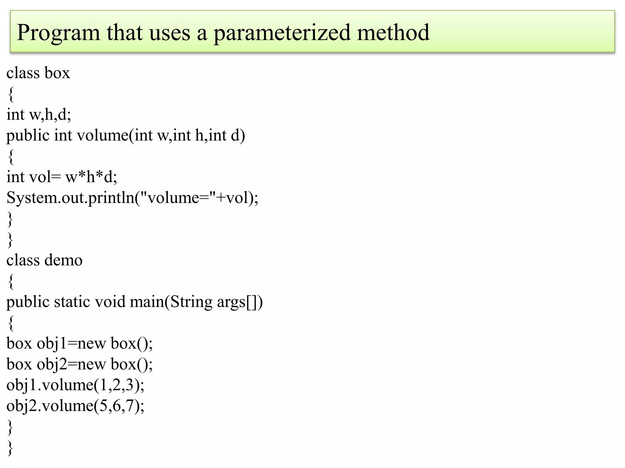 Program that uses a parameterized method
class box
{
int w,h,d;
public int volume(int w,int h,int d)
{
int vol= w*h*d;
System.out.println("volume="+vol);
}
}
class demo
{
public static void main(String args[])
{
box obj1=new box();
box obj2=new box();
obj1.volume(1,2,3);
obj2.volume(5,6,7);
}
}
 