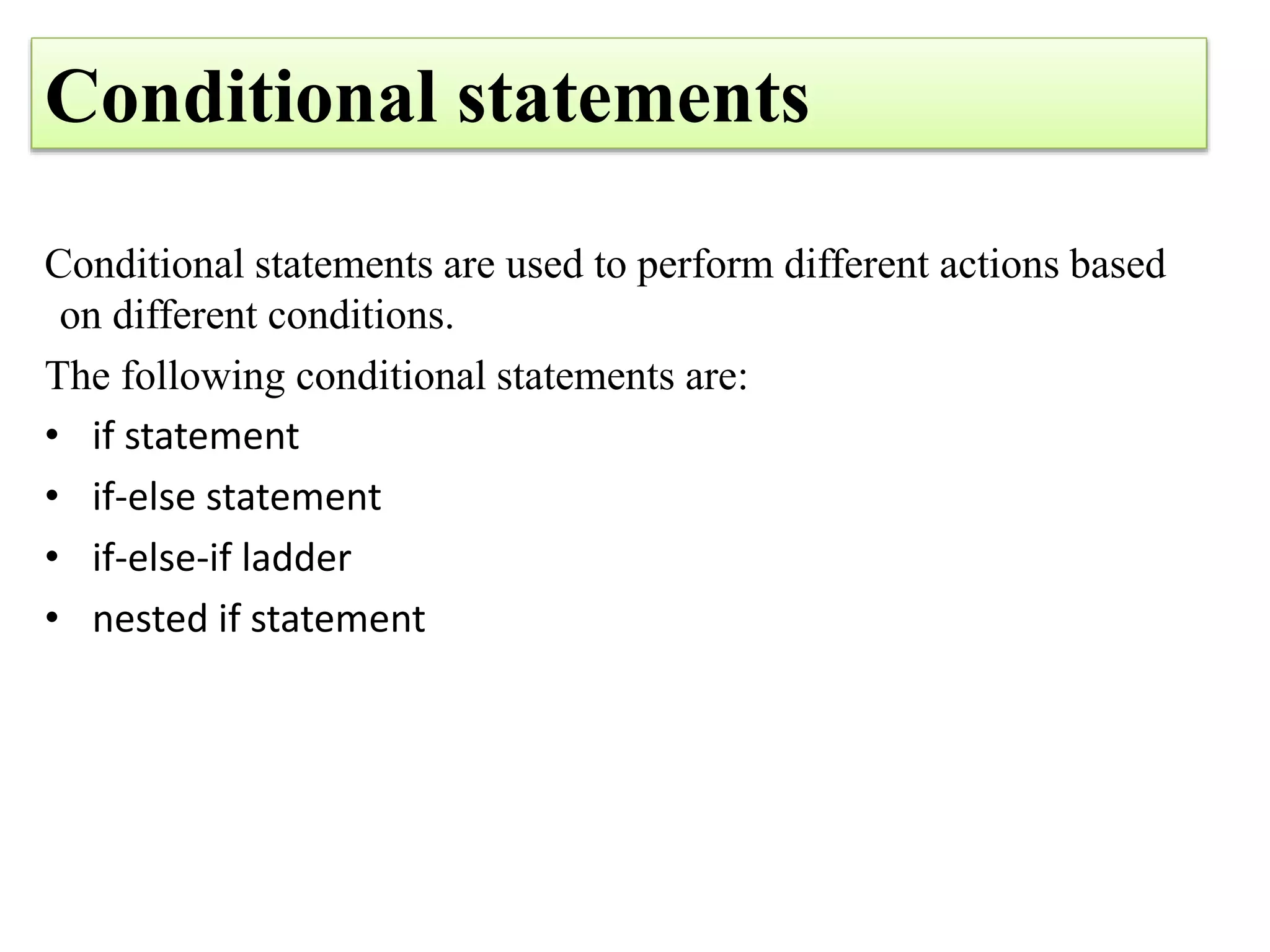 Conditional statements
Conditional statements are used to perform different actions based
on different conditions.
The following conditional statements are:
• if statement
• if-else statement
• if-else-if ladder
• nested if statement
 