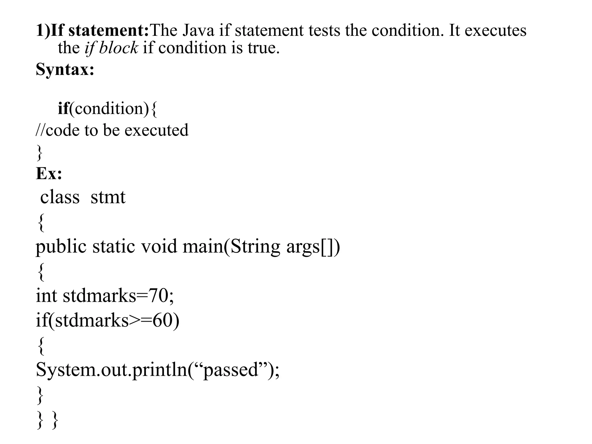1)If statement:The Java if statement tests the condition. It executes
the if block if condition is true.
Syntax:
if(condition){
//code to be executed
}
Ex:
class stmt
{
public static void main(String args[])
{
int stdmarks=70;
if(stdmarks>=60)
{
System.out.println(“passed”);
}
} }
 