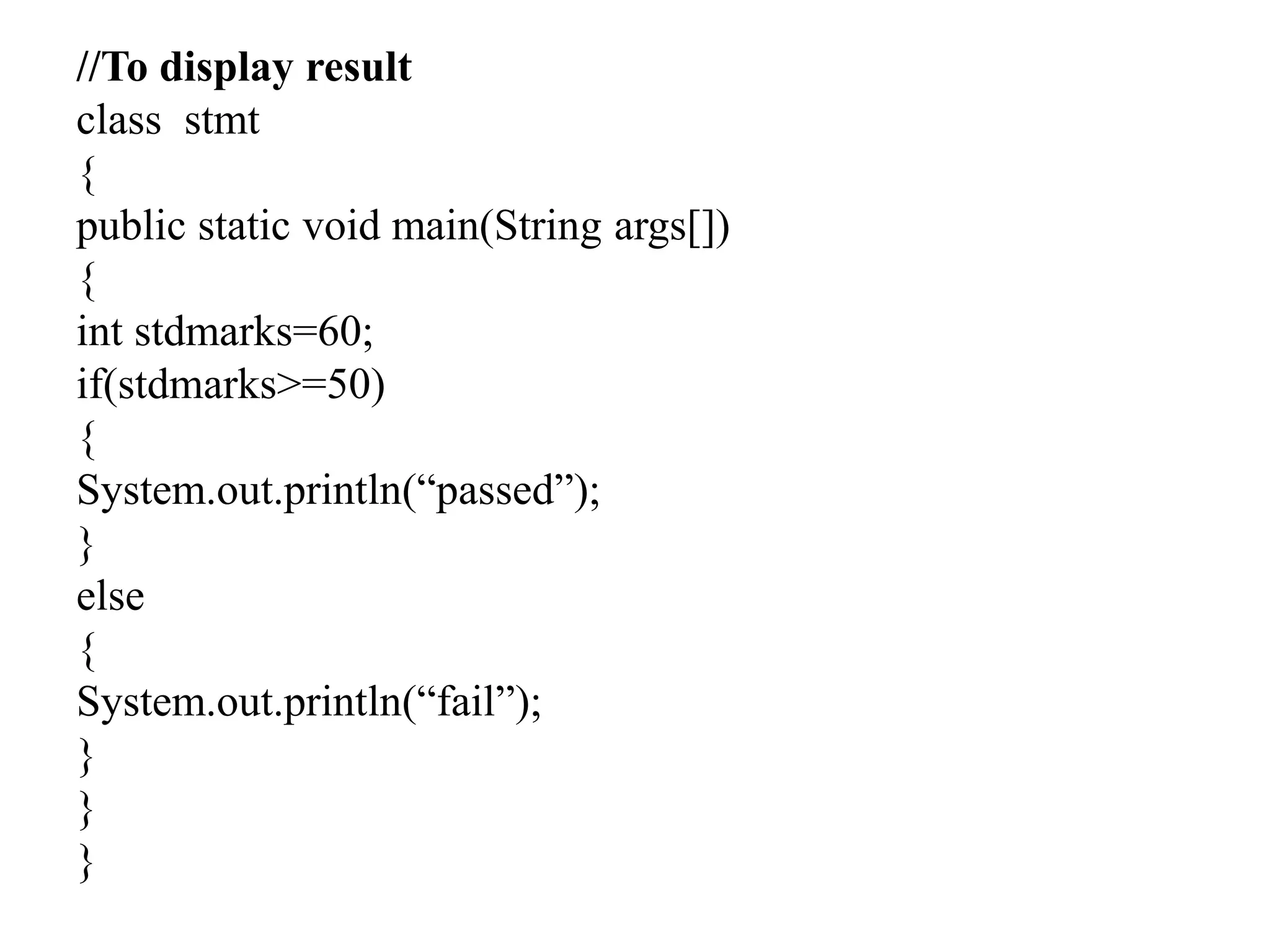 //To display result
class stmt
{
public static void main(String args[])
{
int stdmarks=60;
if(stdmarks>=50)
{
System.out.println(“passed”);
}
else
{
System.out.println(“fail”);
}
}
}
 