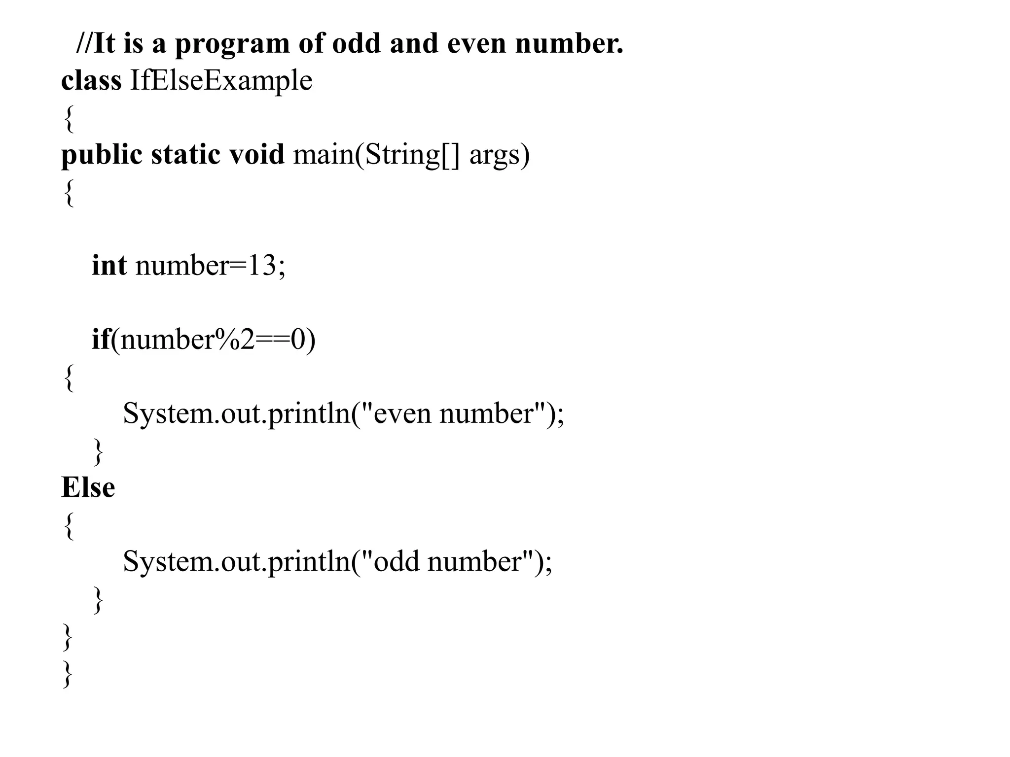 //It is a program of odd and even number.
class IfElseExample
{
public static void main(String[] args)
{
int number=13;
if(number%2==0)
{
System.out.println("even number");
}
Else
{
System.out.println("odd number");
}
}
}
 