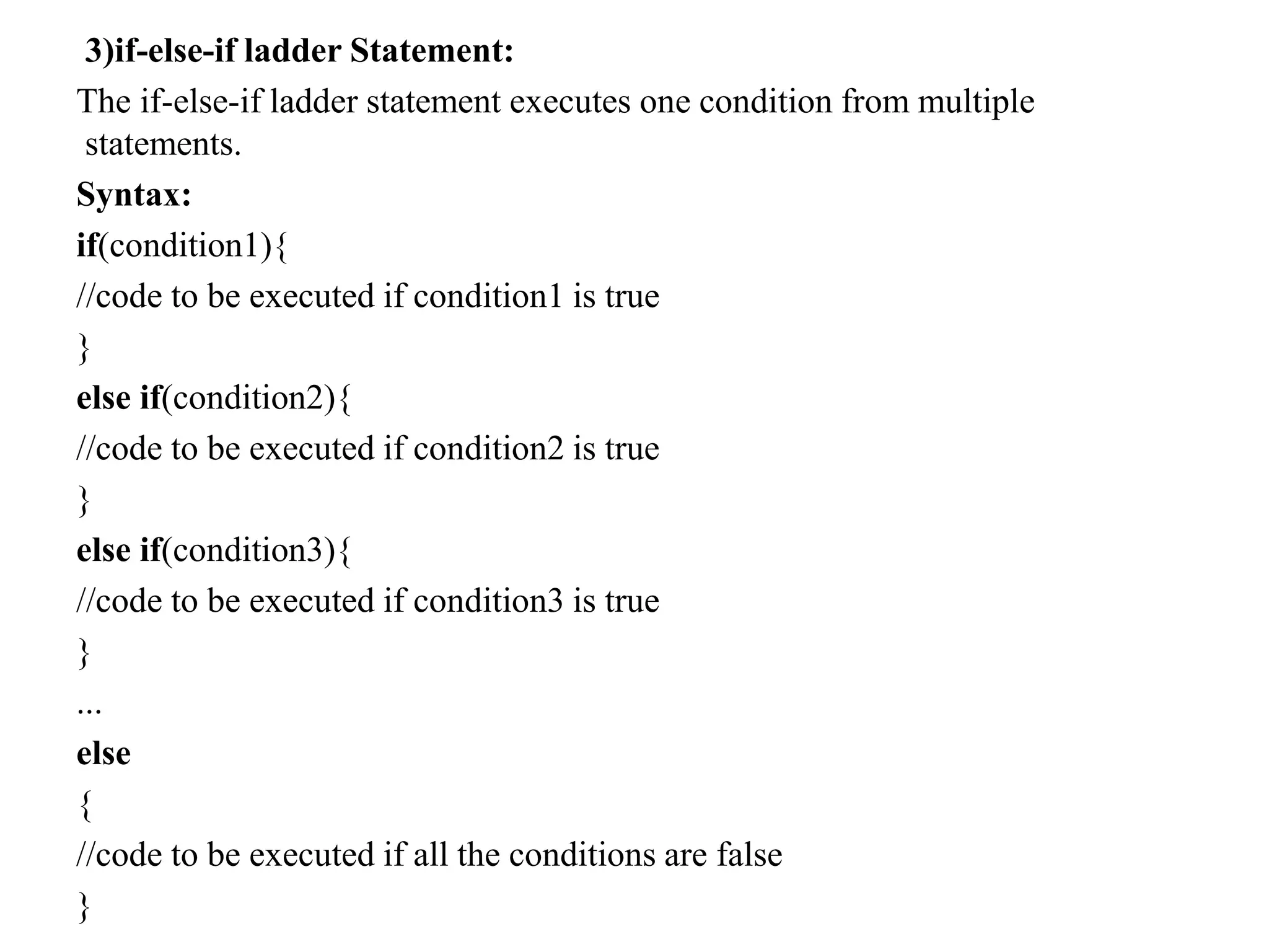 3)if-else-if ladder Statement:
The if-else-if ladder statement executes one condition from multiple
statements.
Syntax:
if(condition1){
//code to be executed if condition1 is true
}
else if(condition2){
//code to be executed if condition2 is true
}
else if(condition3){
//code to be executed if condition3 is true
}
...
else
{
//code to be executed if all the conditions are false
}
 