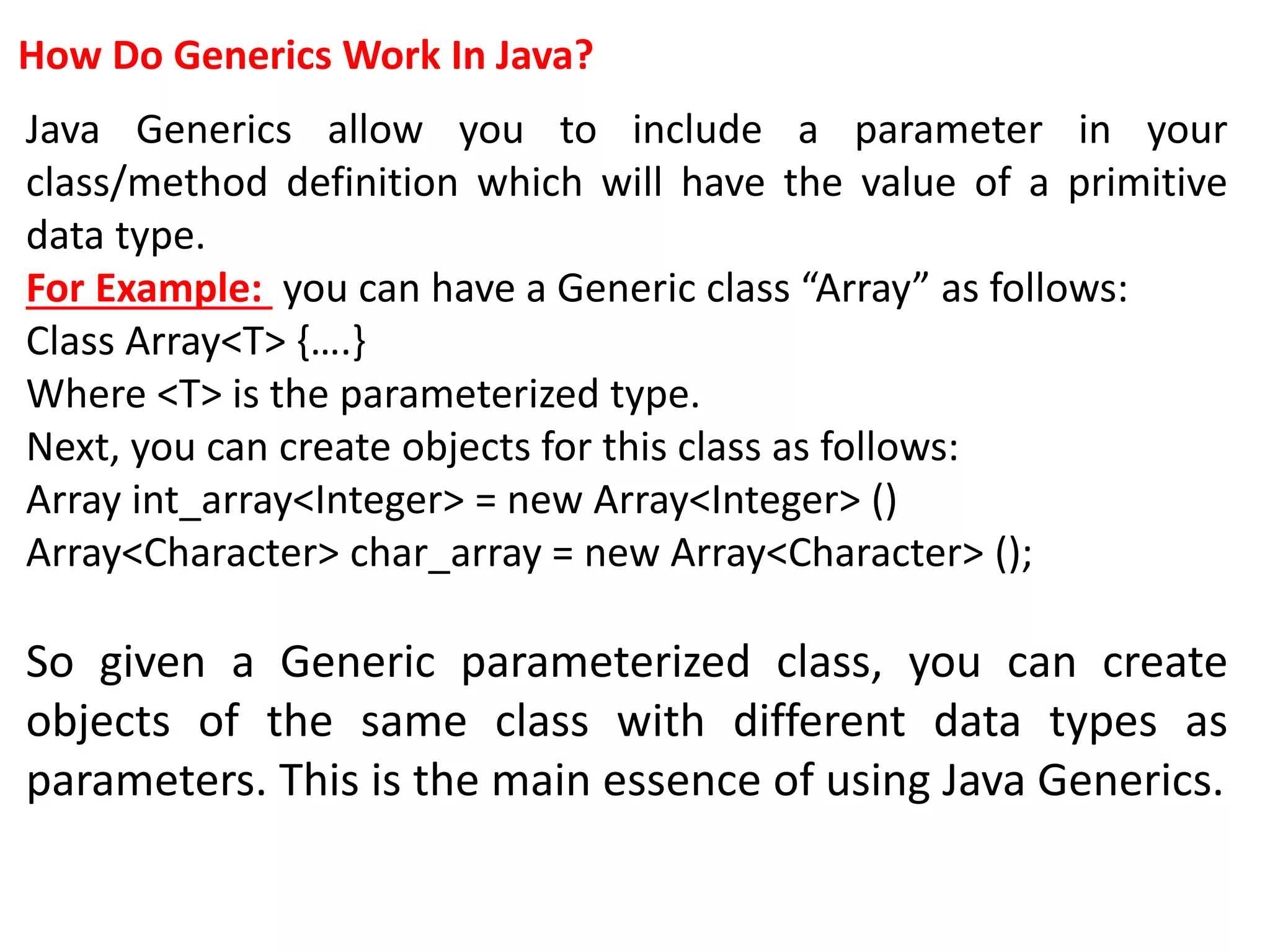 How Do Generics Work In Java?
Java Generics allow you to include a parameter in your
class/method definition which will have the value of a primitive
data type.
For Example: you can have a Generic class “Array” as follows:
Class Array<T> {….}
Where <T> is the parameterized type.
Next, you can create objects for this class as follows:
Array int_array<Integer> = new Array<Integer> ()
Array<Character> char_array = new Array<Character> ();
So given a Generic parameterized class, you can create
objects of the same class with different data types as
parameters. This is the main essence of using Java Generics.
 