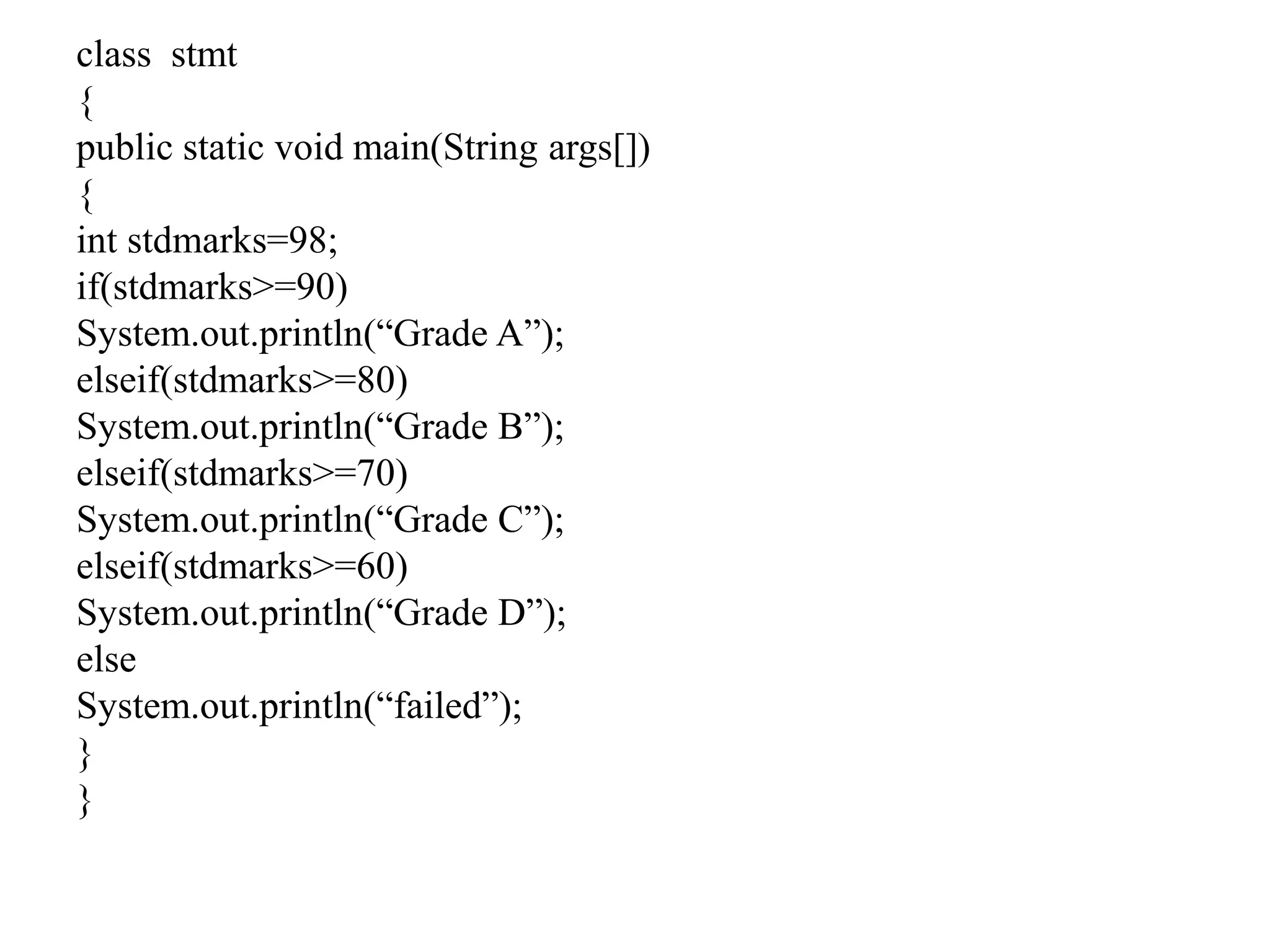 class stmt
{
public static void main(String args[])
{
int stdmarks=98;
if(stdmarks>=90)
System.out.println(“Grade A”);
elseif(stdmarks>=80)
System.out.println(“Grade B”);
elseif(stdmarks>=70)
System.out.println(“Grade C”);
elseif(stdmarks>=60)
System.out.println(“Grade D”);
else
System.out.println(“failed”);
}
}
 