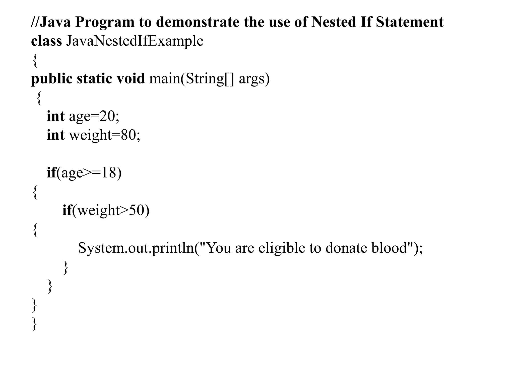 //Java Program to demonstrate the use of Nested If Statement
class JavaNestedIfExample
{
public static void main(String[] args)
{
int age=20;
int weight=80;
if(age>=18)
{
if(weight>50)
{
System.out.println("You are eligible to donate blood");
}
}
}
}
 