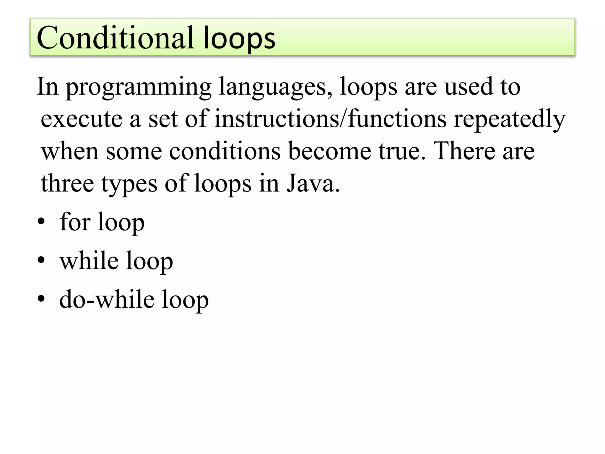 Conditional loops
In programming languages, loops are used to
execute a set of instructions/functions repeatedly
when some conditions become true. There are
three types of loops in Java.
• for loop
• while loop
• do-while loop
 