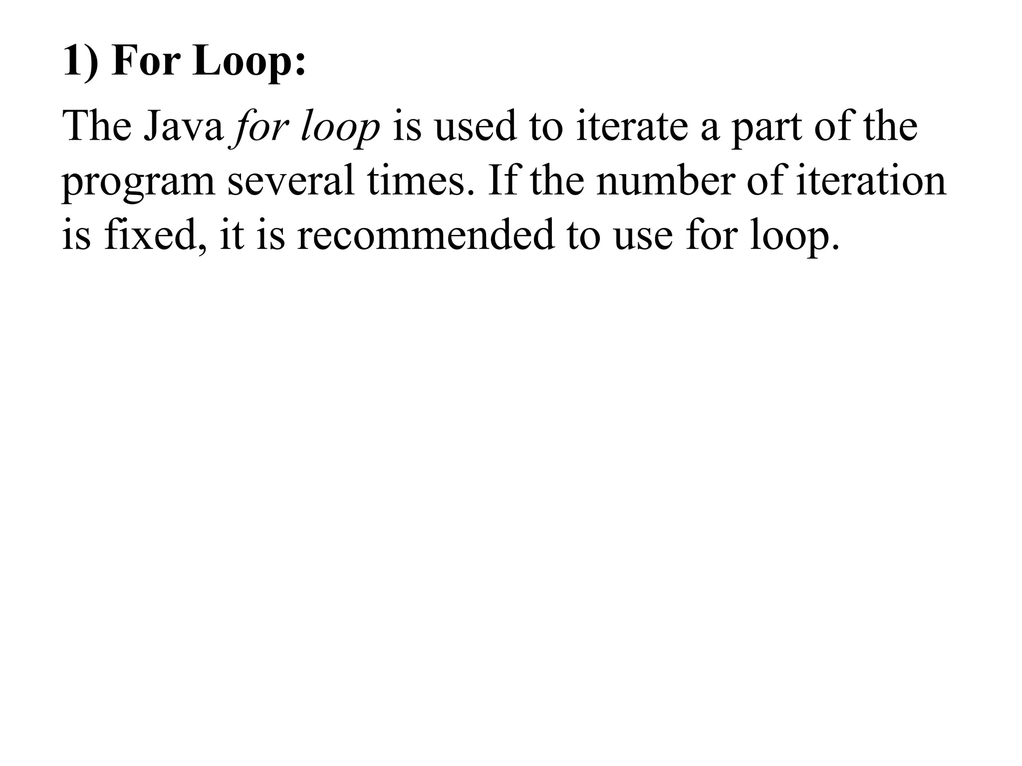 1) For Loop:
The Java for loop is used to iterate a part of the
program several times. If the number of iteration
is fixed, it is recommended to use for loop.
 