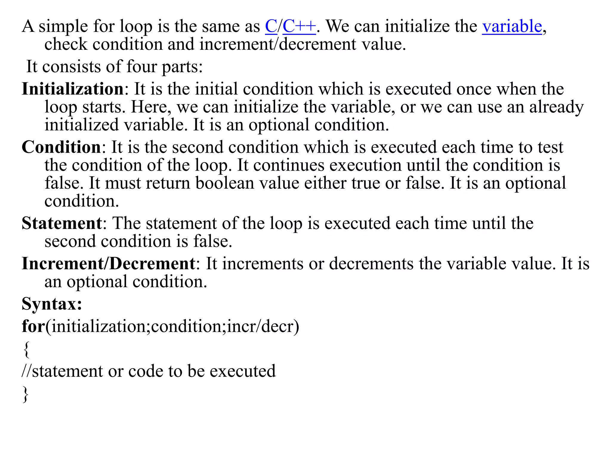 A simple for loop is the same as C/C++. We can initialize the variable,
check condition and increment/decrement value.
It consists of four parts:
Initialization: It is the initial condition which is executed once when the
loop starts. Here, we can initialize the variable, or we can use an already
initialized variable. It is an optional condition.
Condition: It is the second condition which is executed each time to test
the condition of the loop. It continues execution until the condition is
false. It must return boolean value either true or false. It is an optional
condition.
Statement: The statement of the loop is executed each time until the
second condition is false.
Increment/Decrement: It increments or decrements the variable value. It is
an optional condition.
Syntax:
for(initialization;condition;incr/decr)
{
//statement or code to be executed
}
 