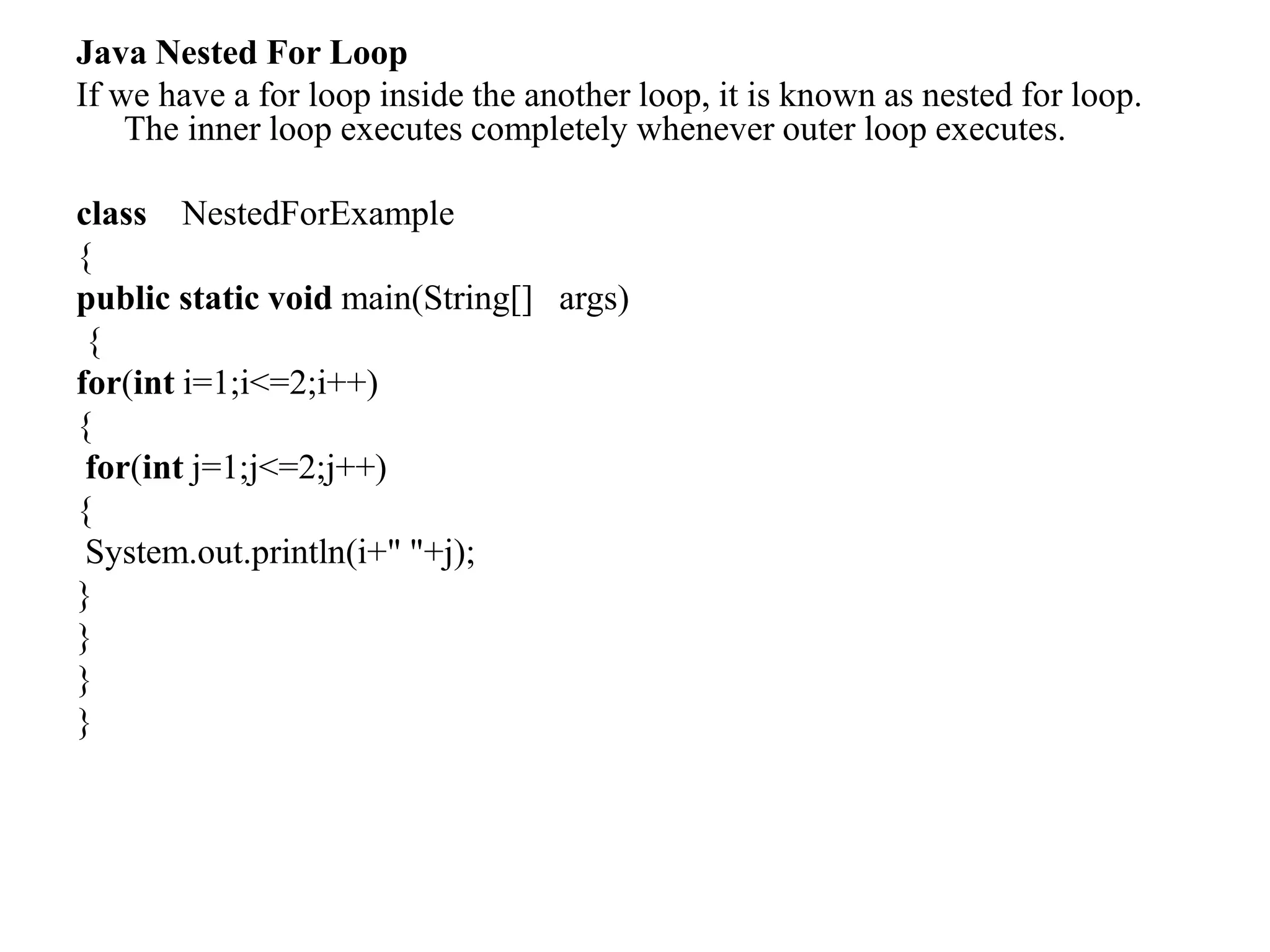 Java Nested For Loop
If we have a for loop inside the another loop, it is known as nested for loop.
The inner loop executes completely whenever outer loop executes.
class NestedForExample
{
public static void main(String[] args)
{
for(int i=1;i<=2;i++)
{
for(int j=1;j<=2;j++)
{
System.out.println(i+" "+j);
}
}
}
}
 