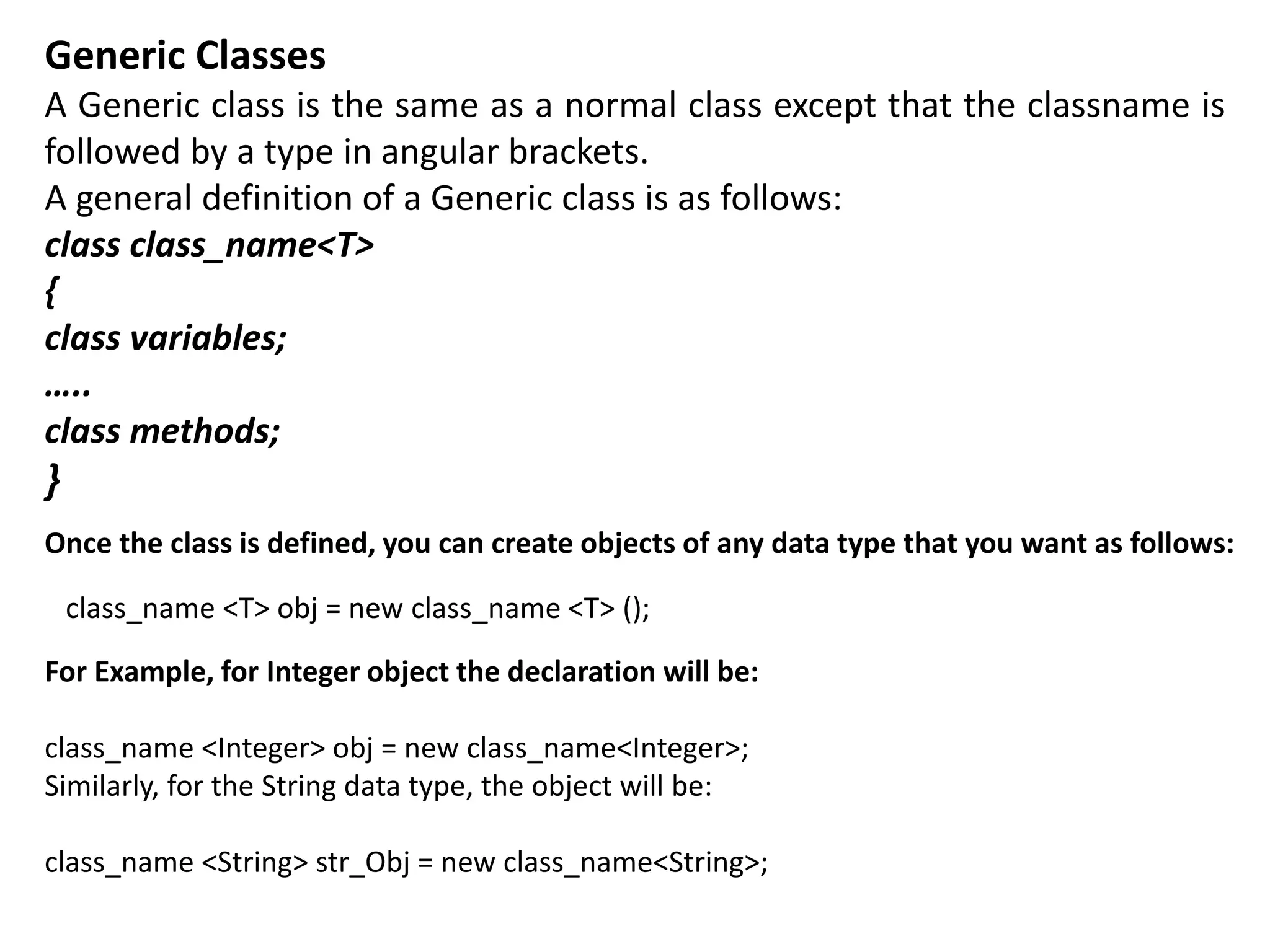 Generic Classes
A Generic class is the same as a normal class except that the classname is
followed by a type in angular brackets.
A general definition of a Generic class is as follows:
class class_name<T>
{
class variables;
…..
class methods;
}
Once the class is defined, you can create objects of any data type that you want as follows:
class_name <T> obj = new class_name <T> ();
For Example, for Integer object the declaration will be:
class_name <Integer> obj = new class_name<Integer>;
Similarly, for the String data type, the object will be:
class_name <String> str_Obj = new class_name<String>;
 