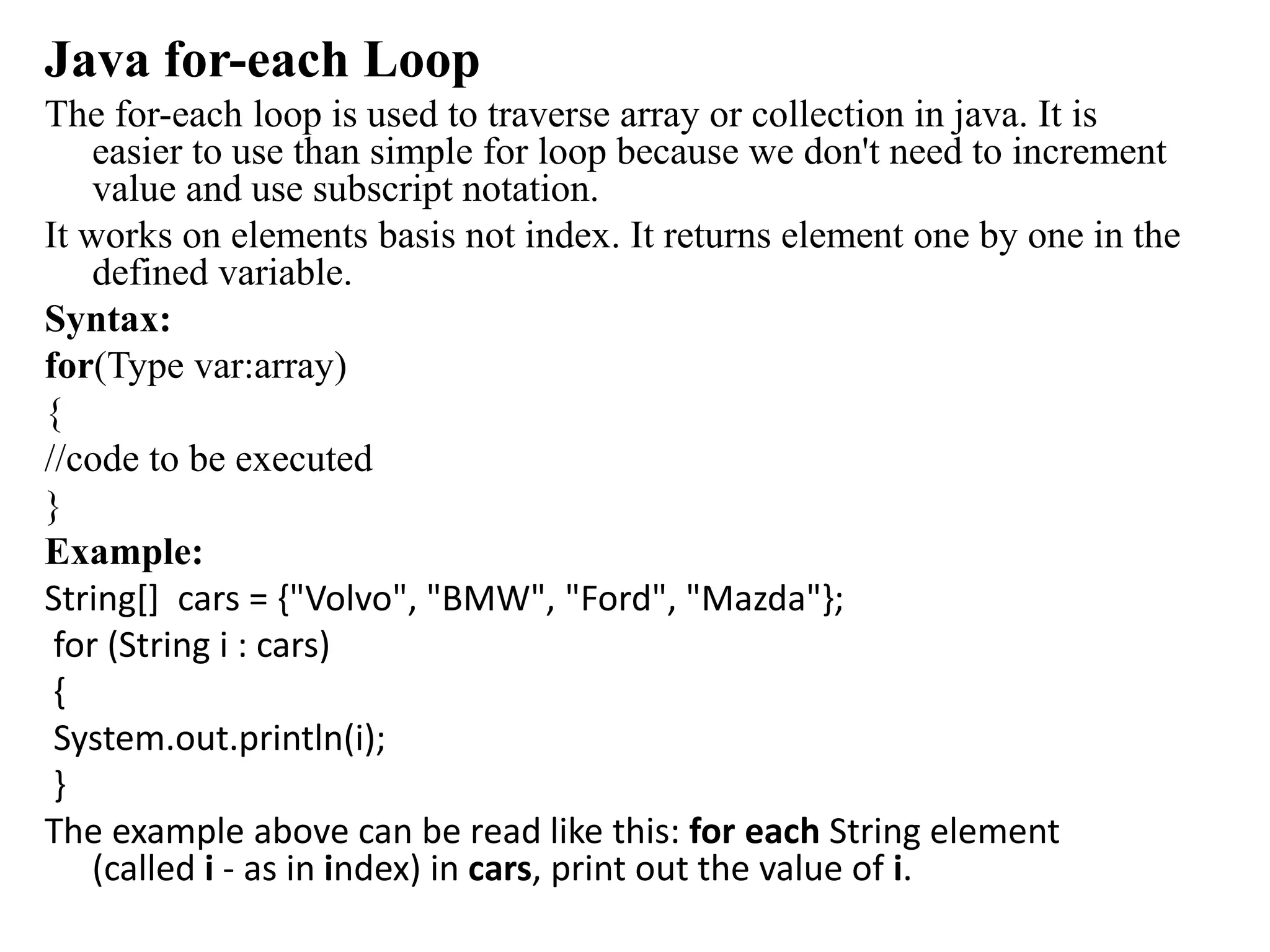 Java for-each Loop
The for-each loop is used to traverse array or collection in java. It is
easier to use than simple for loop because we don't need to increment
value and use subscript notation.
It works on elements basis not index. It returns element one by one in the
defined variable.
Syntax:
for(Type var:array)
{
//code to be executed
}
Example:
String[] cars = {"Volvo", "BMW", "Ford", "Mazda"};
for (String i : cars)
{
System.out.println(i);
}
The example above can be read like this: for each String element
(called i - as in index) in cars, print out the value of i.
 