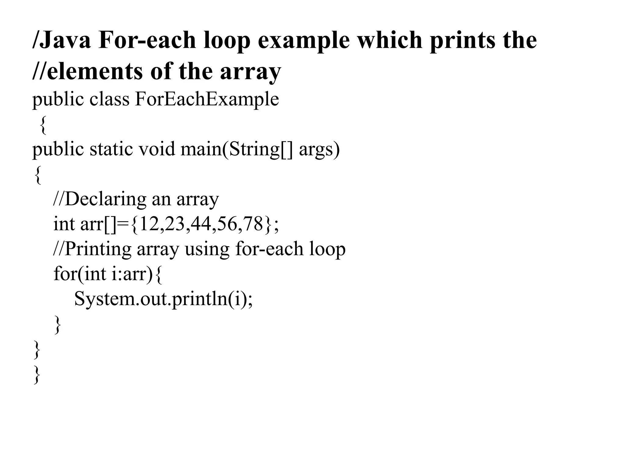 /Java For-each loop example which prints the
//elements of the array
public class ForEachExample
{
public static void main(String[] args)
{
//Declaring an array
int arr[]={12,23,44,56,78};
//Printing array using for-each loop
for(int i:arr){
System.out.println(i);
}
}
}
 
